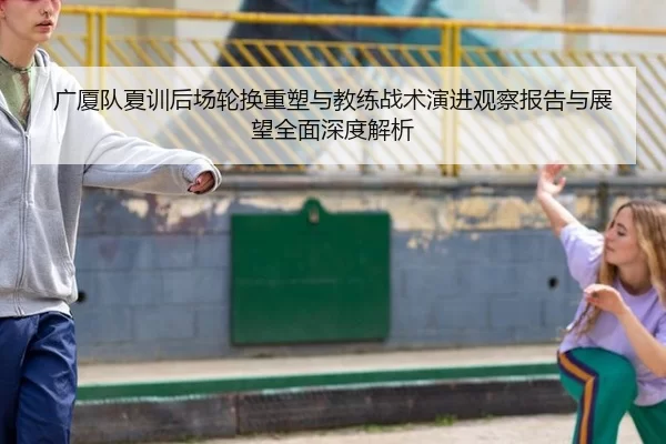 广厦队夏训后场轮换重塑与教练战术演进观察报告与展望全面深度解析