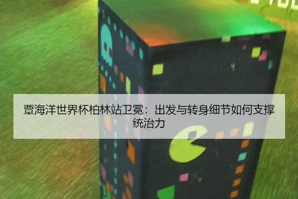 覃海洋世界杯柏林站卫冕：出发与转身细节如何支撑统治力